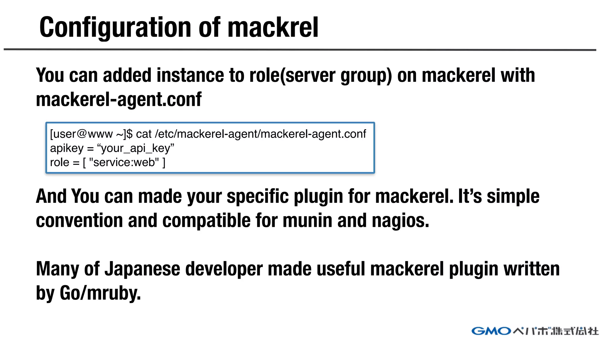 Configuration of mackrel
You can added instance to role(server group) on mackerel with
mackerel-agent.conf
And You can made your specific plugin for mackerel. It’s simple
convention and compatible for munin and nagios.
Many of Japanese developer made useful mackerel plugin written
by Go/mruby.
[user@www ~]$ cat /etc/mackerel-agent/mackerel-agent.conf
apikey = “your_api_key”
role = [ "service:web" ]
 