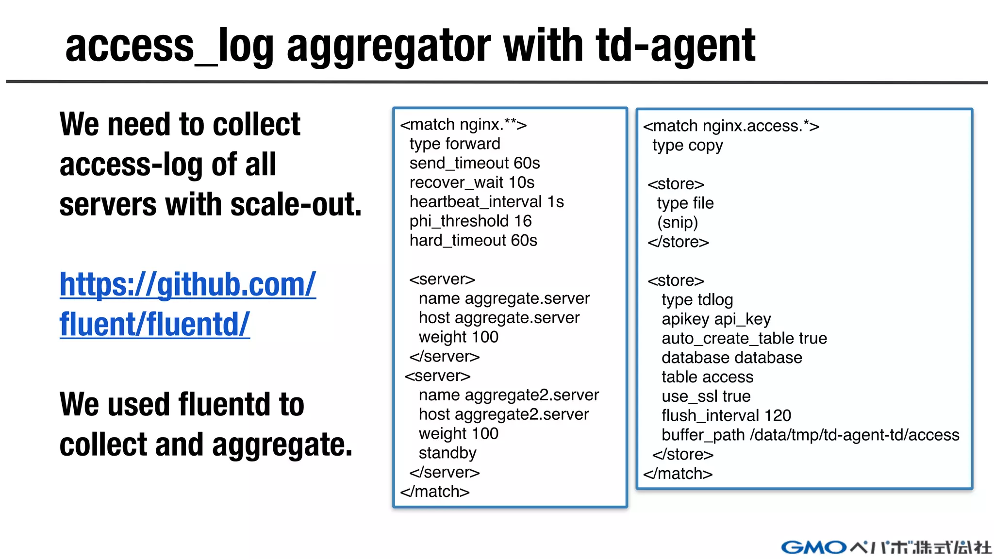 access_log aggregator with td-agent
We need to collect
access-log of all
servers with scale-out.
https://github.com/
fluent/fluentd/
We used fluentd to
collect and aggregate.
<match nginx.**>
type forward
send_timeout 60s
recover_wait 10s
heartbeat_interval 1s
phi_threshold 16
hard_timeout 60s
<server>
name aggregate.server
host aggregate.server
weight 100
</server>
<server>
name aggregate2.server
host aggregate2.server
weight 100
standby
</server>
</match>
<match nginx.access.*>
type copy
<store>
type file
(snip)
</store>
<store>
type tdlog
apikey api_key
auto_create_table true
database database
table access
use_ssl true
flush_interval 120
buffer_path /data/tmp/td-agent-td/access
</store>
</match>
 