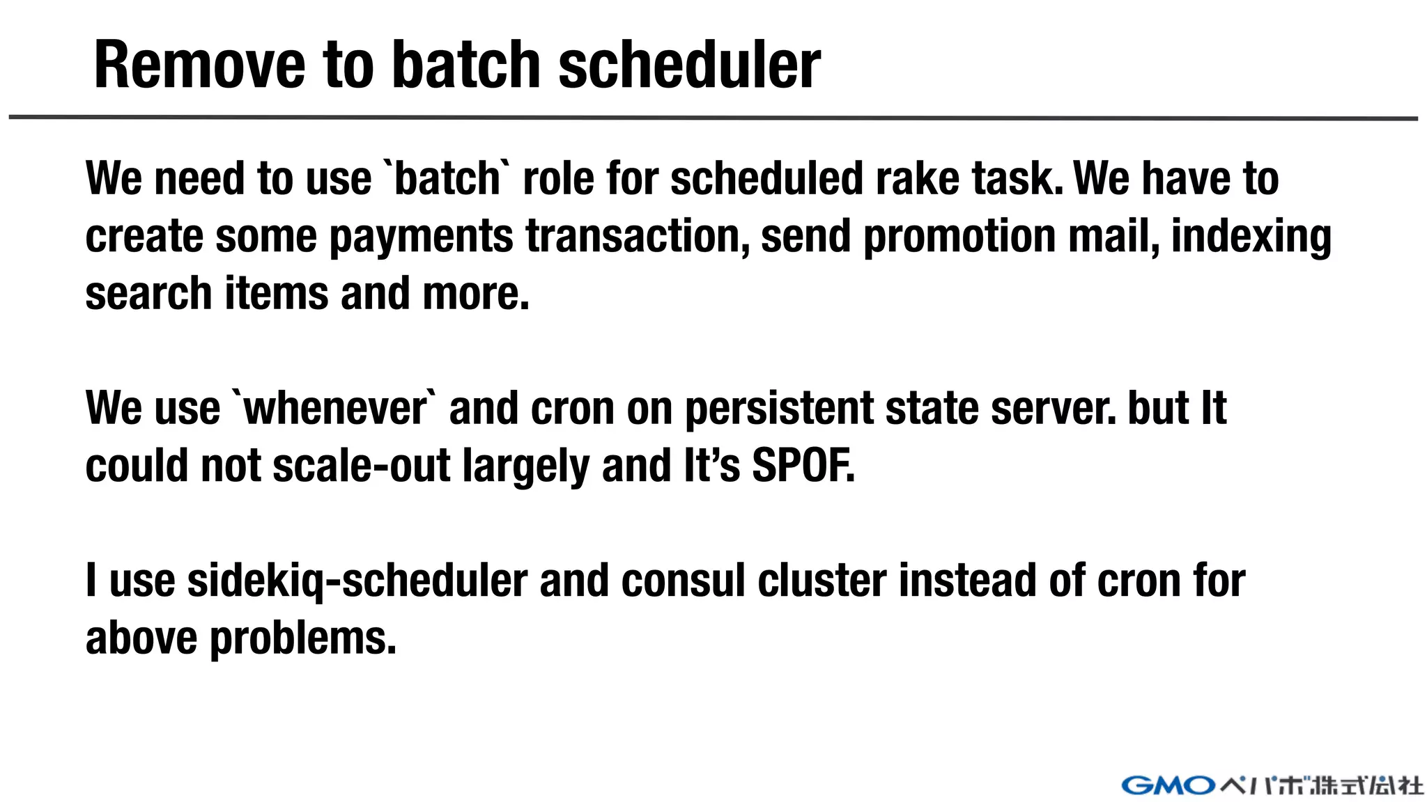Remove to batch scheduler
We need to use `batch` role for scheduled rake task. We have to
create some payments transaction, send promotion mail, indexing
search items and more.
We use `whenever` and cron on persistent state server. but It
could not scale-out largely and It’s SPOF.
I use sidekiq-scheduler and consul cluster instead of cron for
above problems.
 