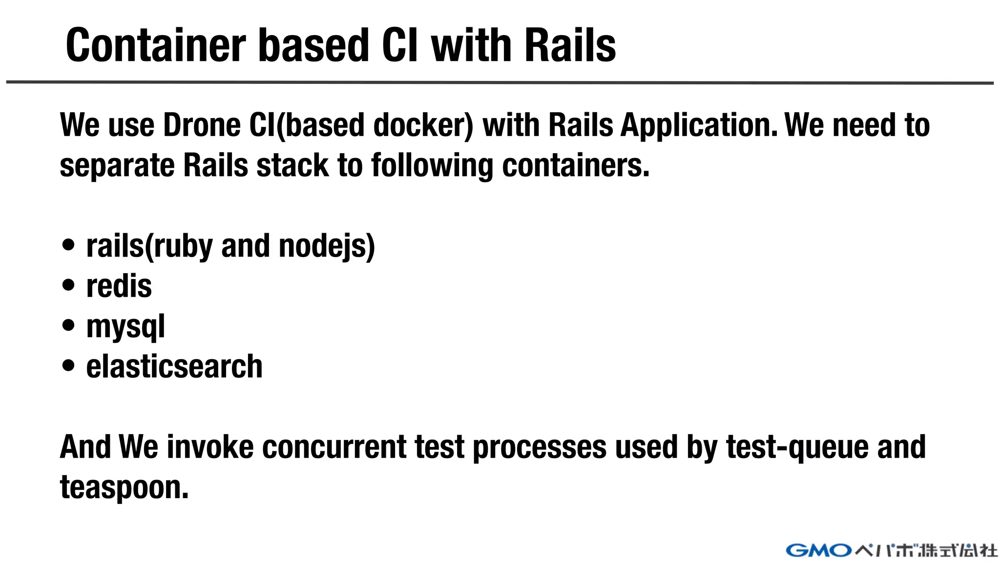 Container based CI with Rails
We use Drone CI(based docker) with Rails Application. We need to
separate Rails stack to following containers.
• rails(ruby and nodejs)
• redis
• mysql
• elasticsearch
And We invoke concurrent test processes used by test-queue and
teaspoon.
 