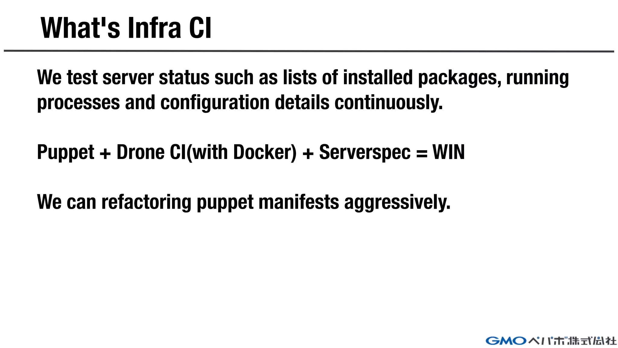 What's Infra CI
We test server status such as lists of installed packages, running
processes and configuration details continuously.
Puppet + Drone CI(with Docker) + Serverspec = WIN
We can refactoring puppet manifests aggressively.
 