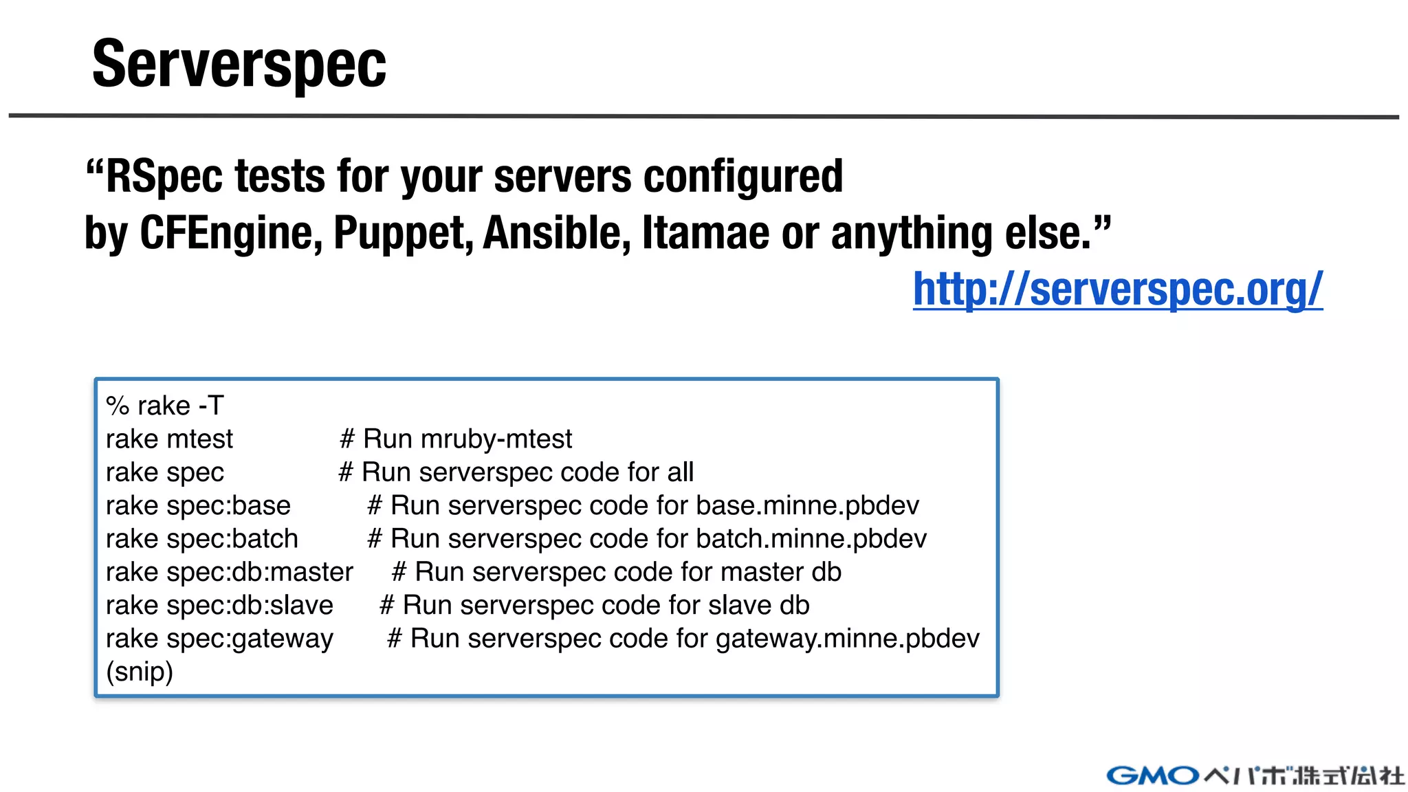 Serverspec
“RSpec tests for your servers configured
by CFEngine, Puppet, Ansible, Itamae or anything else.”
http://serverspec.org/
% rake -T
rake mtest # Run mruby-mtest
rake spec # Run serverspec code for all
rake spec:base # Run serverspec code for base.minne.pbdev
rake spec:batch # Run serverspec code for batch.minne.pbdev
rake spec:db:master # Run serverspec code for master db
rake spec:db:slave # Run serverspec code for slave db
rake spec:gateway # Run serverspec code for gateway.minne.pbdev
(snip)
 