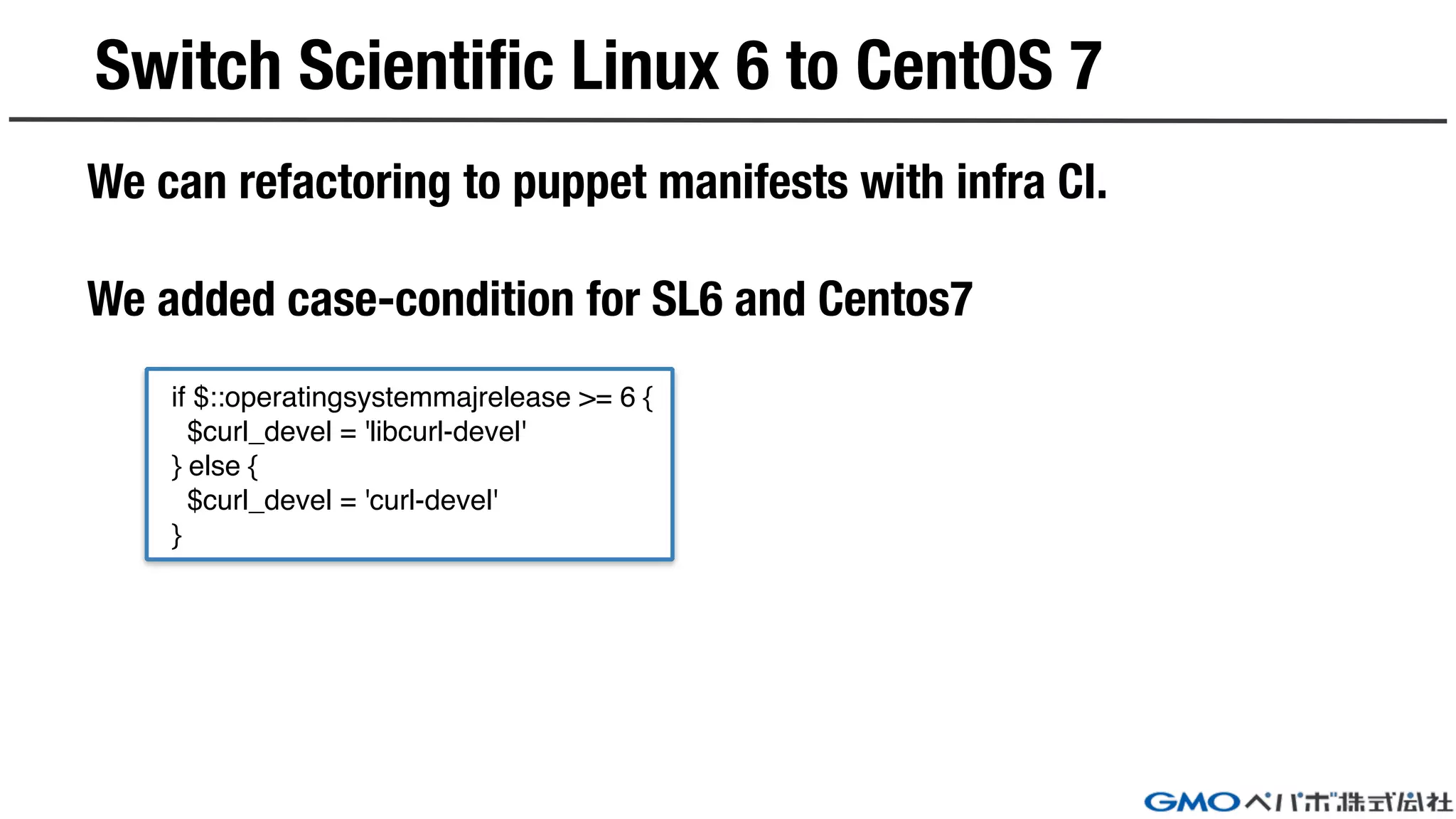Switch Scientific Linux 6 to CentOS 7
We can refactoring to puppet manifests with infra CI.
We added case-condition for SL6 and Centos7
if $::operatingsystemmajrelease >= 6 {
$curl_devel = 'libcurl-devel'
} else {
$curl_devel = 'curl-devel'
}
 