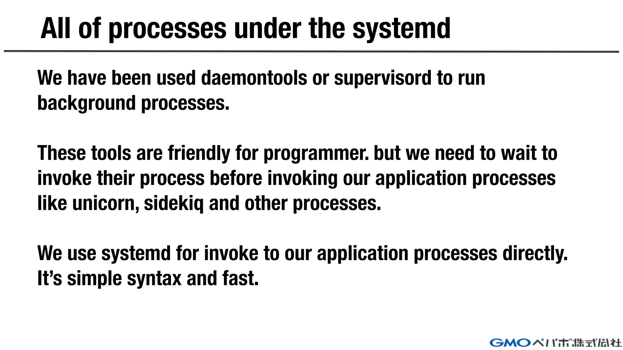 All of processes under the systemd
We have been used daemontools or supervisord to run
background processes.
These tools are friendly for programmer. but we need to wait to
invoke their process before invoking our application processes
like unicorn, sidekiq and other processes.
We use systemd for invoke to our application processes directly.
It’s simple syntax and fast.
 