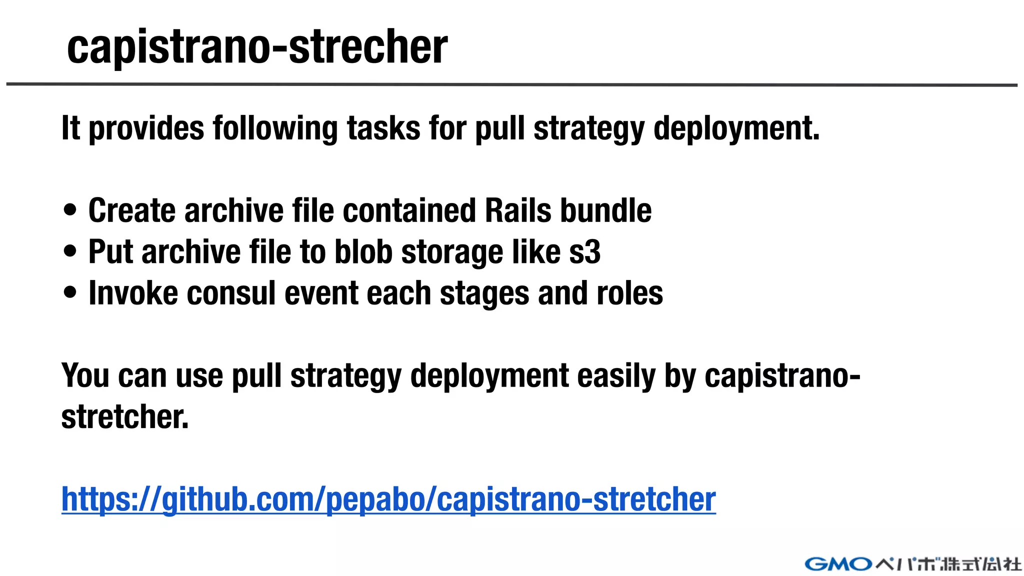 capistrano-strecher
It provides following tasks for pull strategy deployment.
• Create archive file contained Rails bundle
• Put archive file to blob storage like s3
• Invoke consul event each stages and roles
You can use pull strategy deployment easily by capistrano-
stretcher.
https://github.com/pepabo/capistrano-stretcher
 