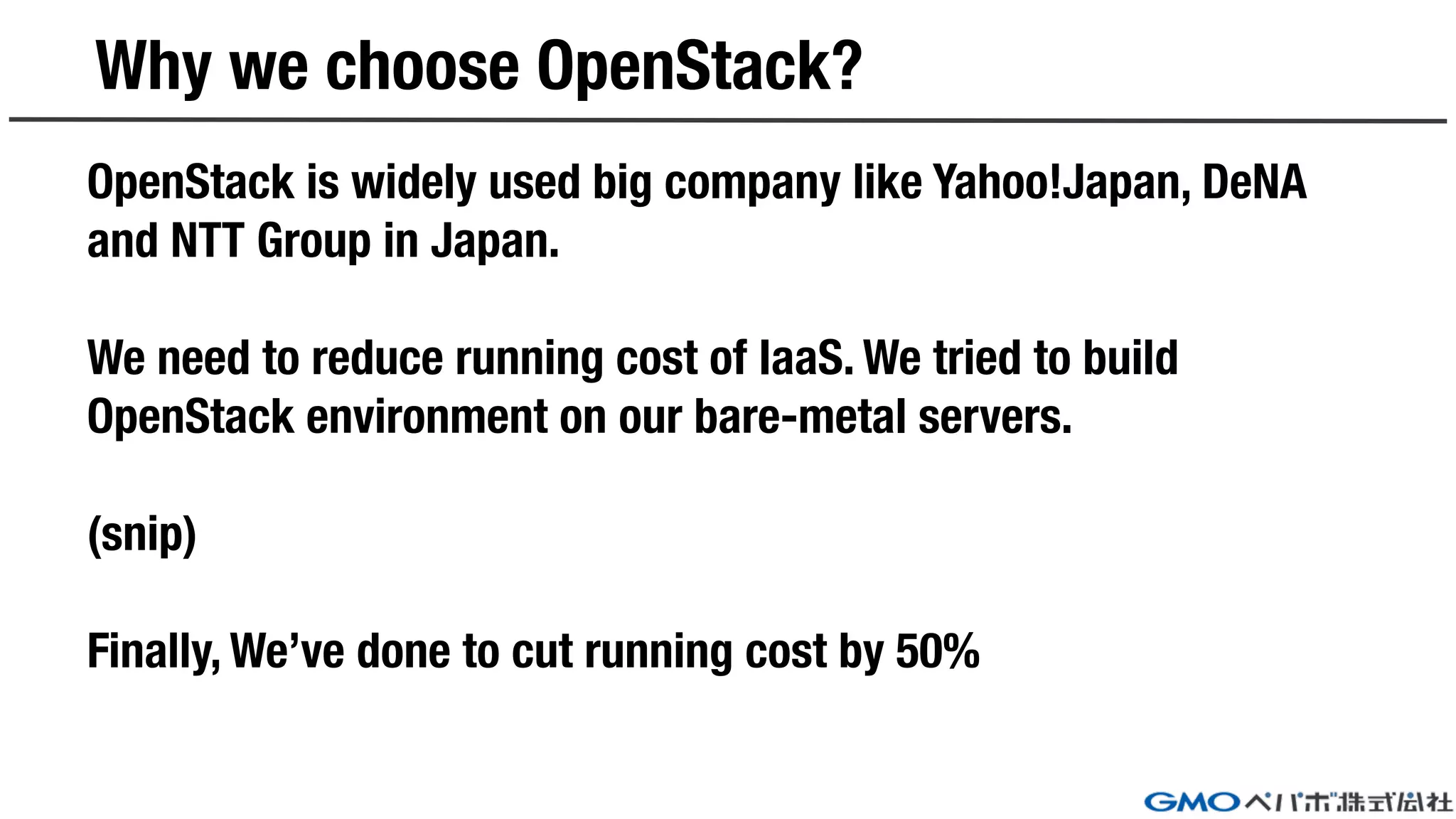 Why we choose OpenStack?
OpenStack is widely used big company like Yahoo!Japan, DeNA
and NTT Group in Japan.
We need to reduce running cost of IaaS. We tried to build
OpenStack environment on our bare-metal servers.
(snip)
Finally, We’ve done to cut running cost by 50%
 