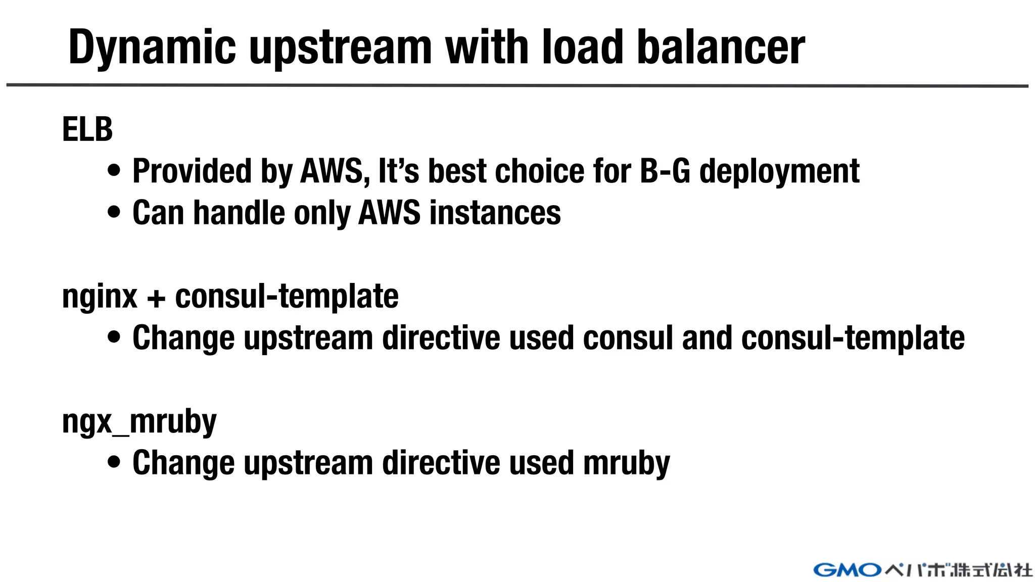 Dynamic upstream with load balancer
ELB
• Provided by AWS, It’s best choice for B-G deployment
• Can handle only AWS instances
nginx + consul-template
• Change upstream directive used consul and consul-template
ngx_mruby
• Change upstream directive used mruby
 