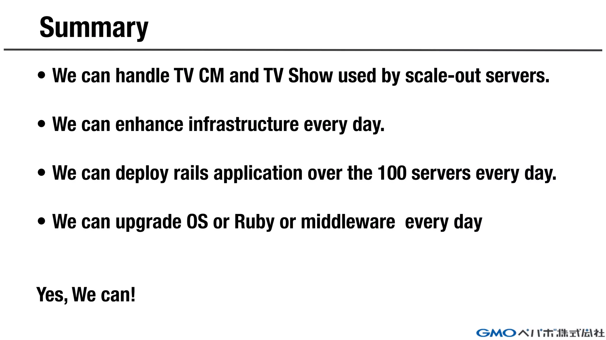 Summary
• We can handle TV CM and TV Show used by scale-out servers.
• We can enhance infrastructure every day.
• We can deploy rails application over the 100 servers every day.
• We can upgrade OS or Ruby or middleware every day
Yes, We can!
 