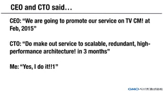 CEO and CTO said…
CEO: “We are going to promote our service on TV CM! at
Feb, 2015”
CTO: “Do make out service to scalable, redundant, high-
performance architecture! in 3 months”
Me: “Yes, I do it!!1”
 
