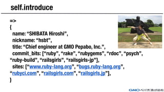 self.introduce
=>
{
name: “SHIBATA Hiroshi”,
nickname: “hsbt”,
title: “Chief engineer at GMO Pepabo, Inc.”,
commit_bits: [“ruby”, “rake”, “rubygems”, “rdoc”, “psych”,
“ruby-build”, “railsgirls”, “railsgirls-jp”],
sites: [“www.ruby-lang.org”, “bugs.ruby-lang.org”,
“rubyci.com”, “railsgirls.com”, “railsgirls.jp”],
}
 