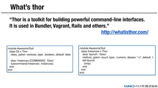 What’s thor
“Thor is a toolkit for building powerful command-line interfaces.
It is used in Bundler, Vagrant, Rails and others.”
http://whatisthor.com/
module AwesomeTool
class Cli < Thor
class_option :verbose, type: :boolean, default: false
desc 'instances [COMMAND]', ‘Desc’
subcommand('instances', Instances)
end
end
module AwesomeTool
class Instances < Thor
desc 'launch', ‘Desc'
method_option :count, type: :numeric, aliases: "-c", default: 1
def launch
(snip)
end
end
end
 
