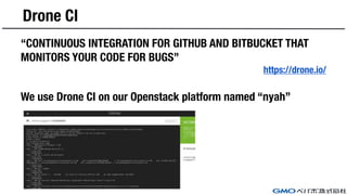 Drone CI
“CONTINUOUS INTEGRATION FOR GITHUB AND BITBUCKET THAT
MONITORS YOUR CODE FOR BUGS”
https://drone.io/
We use Drone CI on our Openstack platform named “nyah”
 