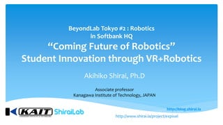 BeyondLab Tokyo #2 : Robotics
in Softbank HQ
“Coming Future of Robotics”
Student Innovation through VR+Robotics
Akihiko Shirai, Ph.D
Associate professor
Kanagawa Institute of Technology, JAPAN
http://www.shirai.la/project/expixel
 