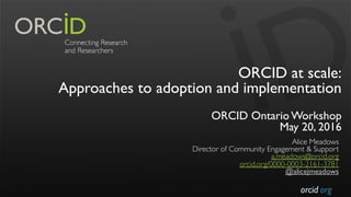 orcid.org
ORCID at scale:
Approaches to adoption and implementation
ORCID Ontario Workshop
May 20, 2016
Alice Meadows
Director of Community Engagement & Support
a.meadows@orcid.org
orcid.org/0000-0003-2161-3781
@alicejmeadows
 