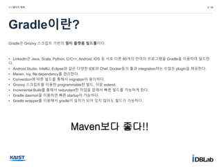 1.1 페이지 제목
Gradle이란?
3 / 14
Gradle은 Groovy 스크립트 기반의 멀티 플랫폼 빌드툴이다.
• LinkedIn은 Java, Scala, Python, C/C++, Android, IOS 등 서로 다른 60개의 언어의 프로그램을 Gradle을 이용하여 빌드한
다.
• Android Studio, IntelliJ, Eclipse와 같은 다양한 IDE와 Chef, Docker등의 툴과 integration하는 수많은 plugin을 제공한다.
• Maven, Ivy, file dependency를 관리한다.
• Convention에 따른 빌드를 통해서 migration이 용이하다.
• Groovy 스크립트를 이용한 programmable한 빌드, 쉬운 extend.
• Incremental Build를 통해서 redundant한 작업을 없애서 빠른 빌드를 가능하게 한다.
• Gradle daemon을 이용하면 빠른 startup이 가능하다.
• Gradle wrapper를 이용해서 gradle이 설치가 되어 있지 않아도 빌드가 가능하다.
Maven보다 좋다!!
 