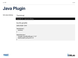 Init Java Library
2.1 도형 6 / 14
Java Plugin
Terminal
$ gradle init --type java-library
build.gradle
apply plugin: 'java’
repositories {
jcenter()
}
dependencies {
compile 'org.slf4j:slf4j-api:1.7.21’
testCompile 'junit:junit:4.12’
}
 