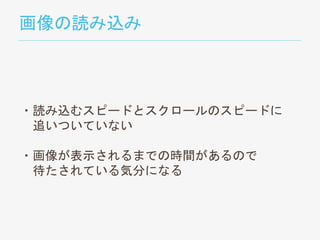 画像の読み込み
・読み込むスピードとスクロールのスピードに
追いついていない
・画像が表示されるまでの時間があるので
待たされている気分になる
 