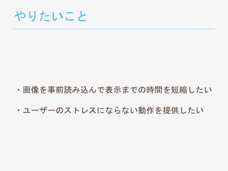 やりたいこと
・画像を事前読み込んで表示までの時間を短縮したい
・ユーザーのストレスにならない動作を提供したい
 
