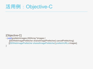 活用例：Objective-C
[Objective-C]
- (void)prefetchImages:(NSArray*)images {
[[SDWebImagePrefetcher sharedImagePrefetcher] cancelPrefetching];
[[SDWebImagePrefetcher sharedImagePrefetcher] prefetchURLs:images];
}
 