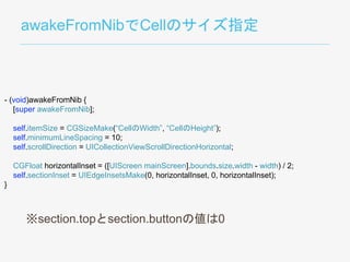 awakeFromNibでCellのサイズ指定
- (void)awakeFromNib {
[super awakeFromNib];
self.itemSize = CGSizeMake(“CellのWidth”, “CellのHeight”);
self.minimumLineSpacing = 10;
self.scrollDirection = UICollectionViewScrollDirectionHorizontal;
CGFloat horizontalInset = ([UIScreen mainScreen].bounds.size.width - width) / 2;
self.sectionInset = UIEdgeInsetsMake(0, horizontalInset, 0, horizontalInset);
}
※section.topとsection.buttonの値は0
 