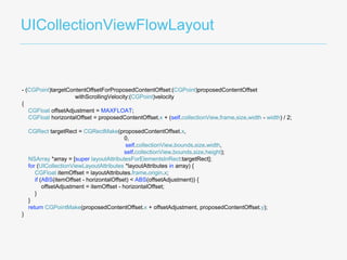 UICollectionViewFlowLayout
- (CGPoint)targetContentOffsetForProposedContentOffset:(CGPoint)proposedContentOffset
withScrollingVelocity:(CGPoint)velocity
{
CGFloat offsetAdjustment = MAXFLOAT;
CGFloat horizontalOffset = proposedContentOffset.x + (self.collectionView.frame.size.width - width) / 2;
CGRect targetRect = CGRectMake(proposedContentOffset.x,
0,
self.collectionView.bounds.size.width,
self.collectionView.bounds.size.height);
NSArray *array = [super layoutAttributesForElementsInRect:targetRect];
for (UICollectionViewLayoutAttributes *layoutAttributes in array) {
CGFloat itemOffset = layoutAttributes.frame.origin.x;
if (ABS(itemOffset - horizontalOffset) < ABS(offsetAdjustment)) {
offsetAdjustment = itemOffset - horizontalOffset;
}
}
return CGPointMake(proposedContentOffset.x + offsetAdjustment, proposedContentOffset.y);
}
 