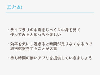 まとめ
・ライブラリの中身をじっくり中身を見て
使ってみるとめっちゃ楽しい
・効率を気にし過ぎると時間が足りなくなるので
取捨選択をすることが大事
・待ち時間の無いアプリを提供していきましょう
 