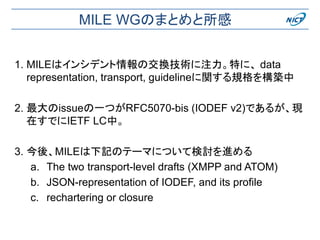 MILE WGのまとめと所感
1. MILEはインシデント情報の交換技術に注力。特に、 data
representation, transport, guidelineに関する規格を構築中
2. 最大のissueの一つがRFC5070-bis (IODEF v2)であるが、現
在すでにIETF LC中。
3. 今後、MILEは下記のテーマについて検討を進める
a. The two transport-level drafts (XMPP and ATOM)
b. JSON-representation of IODEF, and its profile
c. rechartering or closure
 