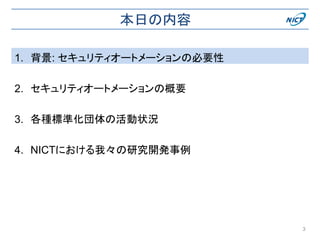 本日の内容
1. 背景: セキュリティオートメーションの必要性
2. セキュリティオートメーションの概要
3. 各種標準化団体の活動状況
4. NICTにおける我々の研究開発事例
3
 