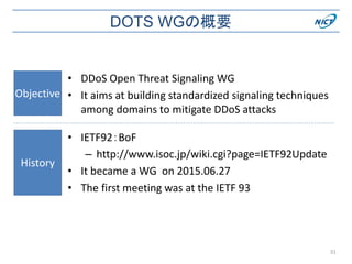 DOTS WGの概要
• DDoS Open Threat Signaling WG
• It aims at building standardized signaling techniques
among domains to mitigate DDoS attacks
Objective
31
History
• IETF92：BoF
– http://www.isoc.jp/wiki.cgi?page=IETF92Update
• It became a WG on 2015.06.27
• The first meeting was at the IETF 93
 
