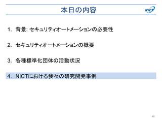 本日の内容
1. 背景: セキュリティオートメーションの必要性
2. セキュリティオートメーションの概要
3. 各種標準化団体の活動状況
4. NICTにおける我々の研究開発事例
46
 