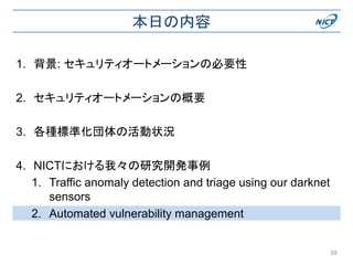 本日の内容
1. 背景: セキュリティオートメーションの必要性
2. セキュリティオートメーションの概要
3. 各種標準化団体の活動状況
4. NICTにおける我々の研究開発事例
1. Traffic anomaly detection and triage using our darknet
sensors
2. Automated vulnerability management
58
 