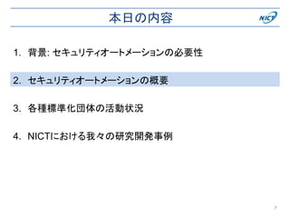 本日の内容
1. 背景: セキュリティオートメーションの必要性
2. セキュリティオートメーションの概要
3. 各種標準化団体の活動状況
4. NICTにおける我々の研究開発事例
7
 