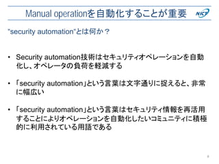 Manual operationを自動化することが重要
• Security automation技術はセキュリティオペレーションを自動
化し、オペレータの負荷を軽減する
• 「security automation」という言葉は文字通りに捉えると、非常
に幅広い
• 「security automation」という言葉はセキュリティ情報を再活用
することによりオペレーションを自動化したいコミュニティに積極
的に利用されている用語である
8
“security automation“とは何か？
 