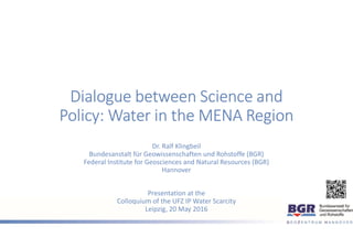 Dialogue between Science and
Policy: Water in the MENA Region
Dr. Ralf Klingbeil
Bundesanstalt für Geowissenschaften und Rohstoffe (BGR)
Federal Institute for Geosciences and Natural Resources (BGR)
Hannover
Presentation at the
Colloquium of the UFZ IP Water Scarcity
Leipzig, 20 May 2016
 