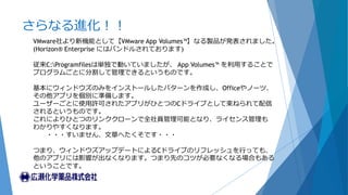 さらなる進化！！
VMware社より新機能として【VMware App Volumes™】なる製品が発表されました。
(Horizon® Enterprise にはバンドルされております)
従来C:Programfilesは単独で動いていましたが、 App Volumes™ を利用することで
プログラムごとに分割して管理できるというものです。
基本にウィンドウズのみをインストールしたパターンを作成し、Officeやノーツ、
その他アプリを個別に準備します。
ユーザーごとに使用許可されたアプリがひとつのCドライブとして束ねられて配信
されるというものです。
これによりひとつのリンククローンで全社員管理可能となり、ライセンス管理も
わかりやすくなります。
・・・すいません、文章へたくそです・・・
つまり、ウィンドウズアップデートによるCドライブのリフレッシュを行っても、
他のアプリには影響が出なくなります。つまり先のコツが必要なくなる場合もある
ということです。
 