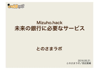 Mizuho.hack
未来の銀行に必要なサービス
とのさまラボ
2016.05.21.
とのさまラボ／西田寛輔
 