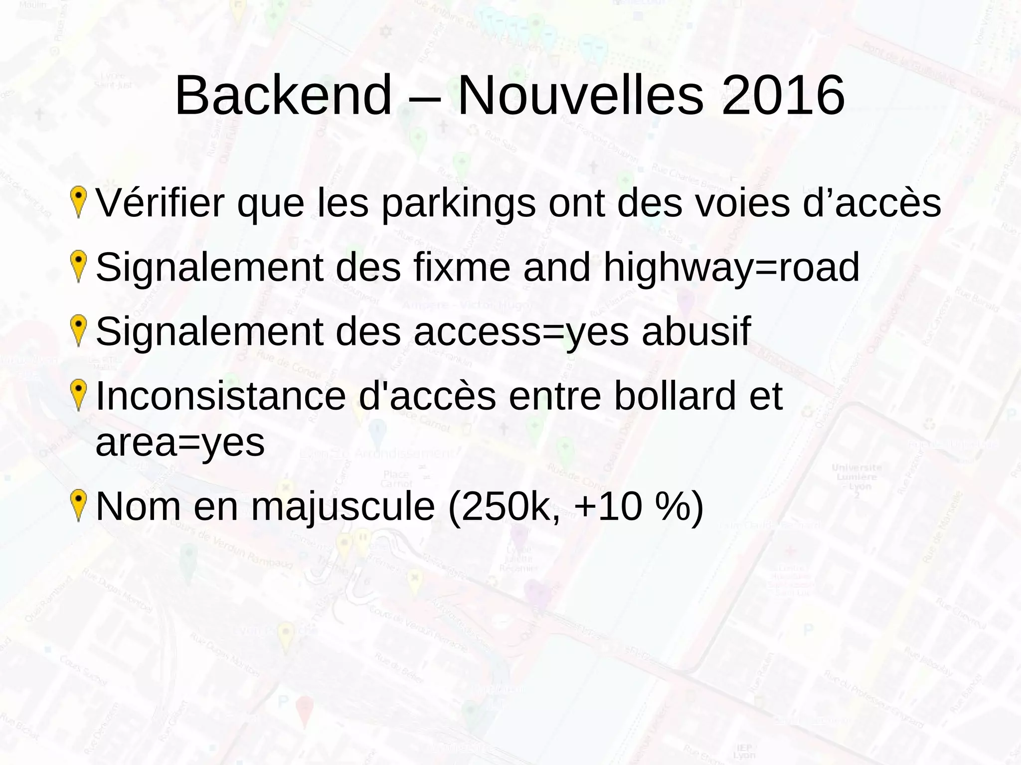 Backend – Nouvelles 2016
Vérifier que les parkings ont des voies d’accès
Signalement des fixme and highway=road
Signalement des access=yes abusif
Inconsistance d'accès entre bollard et
area=yes
Nom en majuscule (250k, +10 %)
 