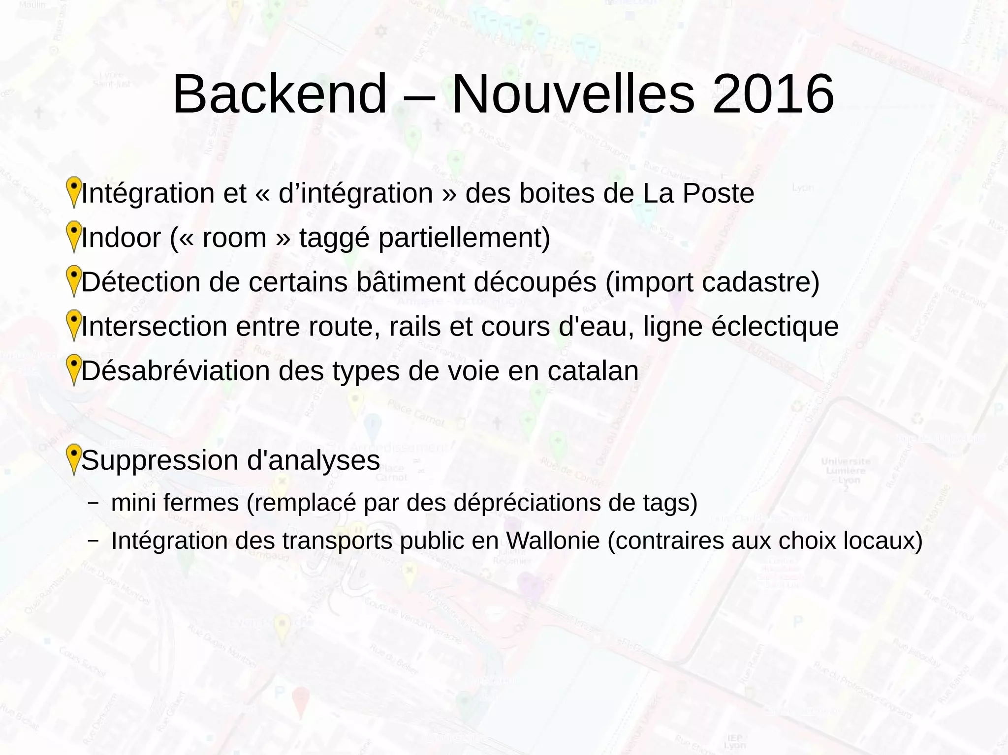 Backend – Nouvelles 2016
Intégration et « d’intégration » des boites de La Poste
Indoor (« room » taggé partiellement)
Détection de certains bâtiment découpés (import cadastre)
Intersection entre route, rails et cours d'eau, ligne éclectique
Désabréviation des types de voie en catalan
Suppression d'analyses
– mini fermes (remplacé par des dépréciations de tags)
– Intégration des transports public en Wallonie (contraires aux choix locaux)
 