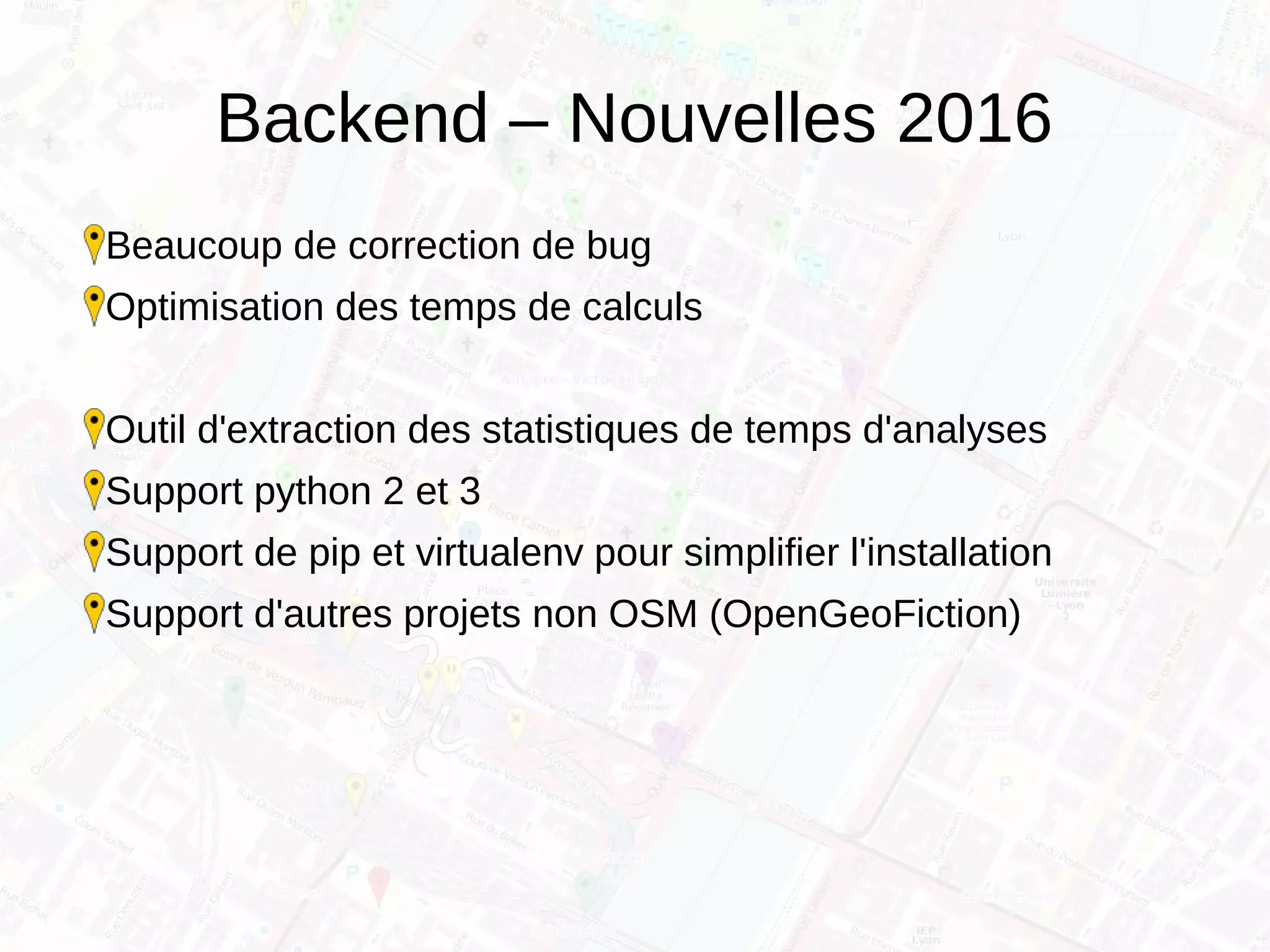 Backend – Nouvelles 2016
Beaucoup de correction de bug
Optimisation des temps de calculs
Outil d'extraction des statistiques de temps d'analyses
Support python 2 et 3
Support de pip et virtualenv pour simplifier l'installation
Support d'autres projets non OSM (OpenGeoFiction)
 