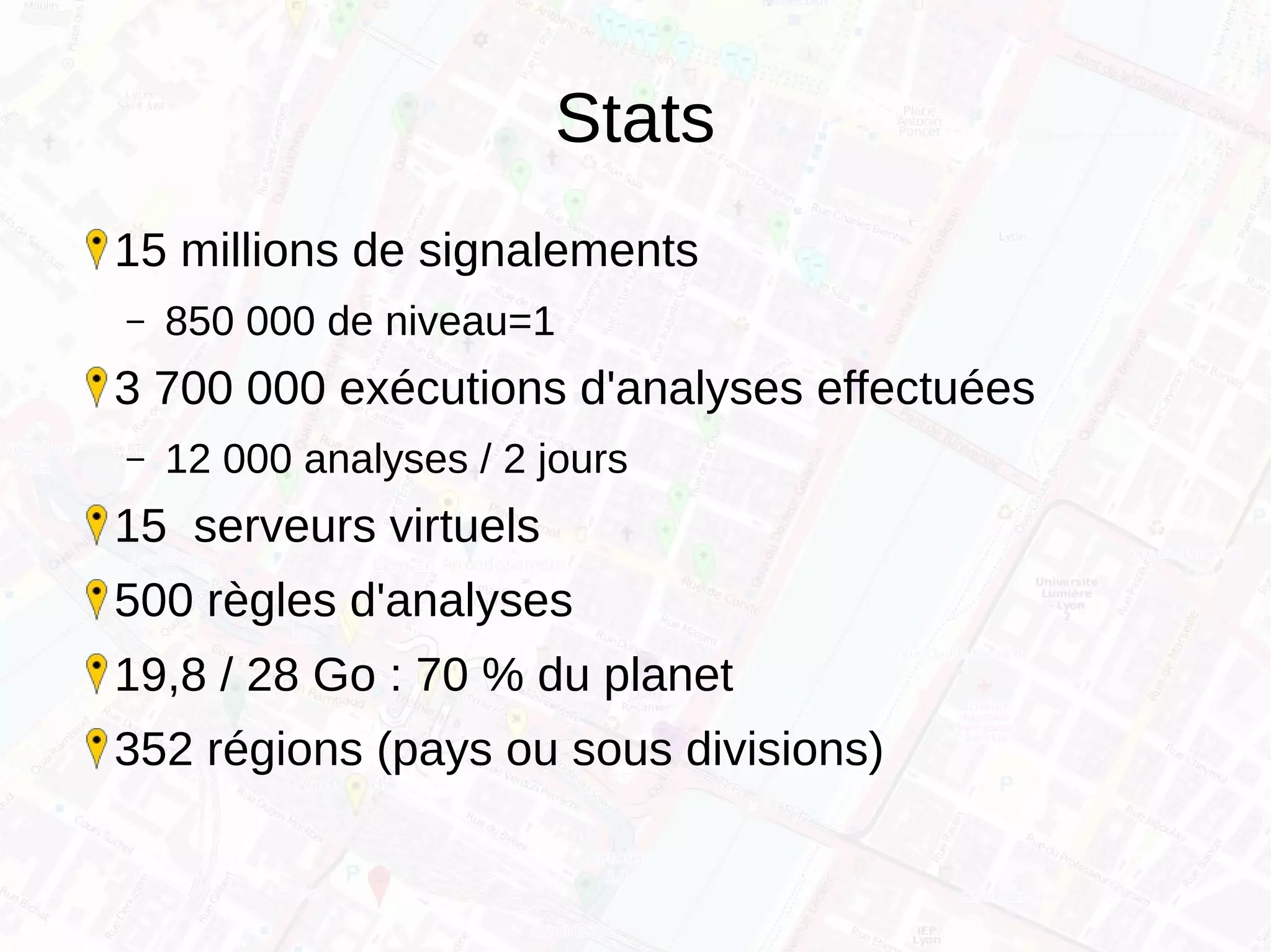 Stats
15 millions de signalements
– 850 000 de niveau=1
3 700 000 exécutions d'analyses effectuées
– 12 000 analyses / 2 jours
15 serveurs virtuels
500 règles d'analyses
19,8 / 28 Go : 70 % du planet
352 régions (pays ou sous divisions)
 
