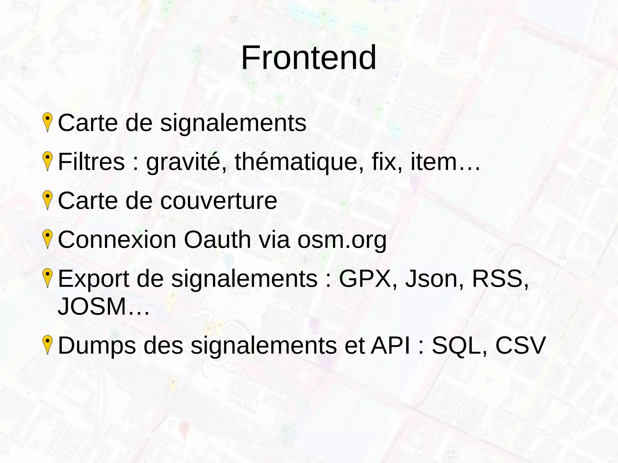 Frontend
Carte de signalements
Filtres : gravité, thématique, fix, item…
Carte de couverture
Connexion Oauth via osm.org
Export de signalements : GPX, Json, RSS,
JOSM…
Dumps des signalements et API : SQL, CSV
 