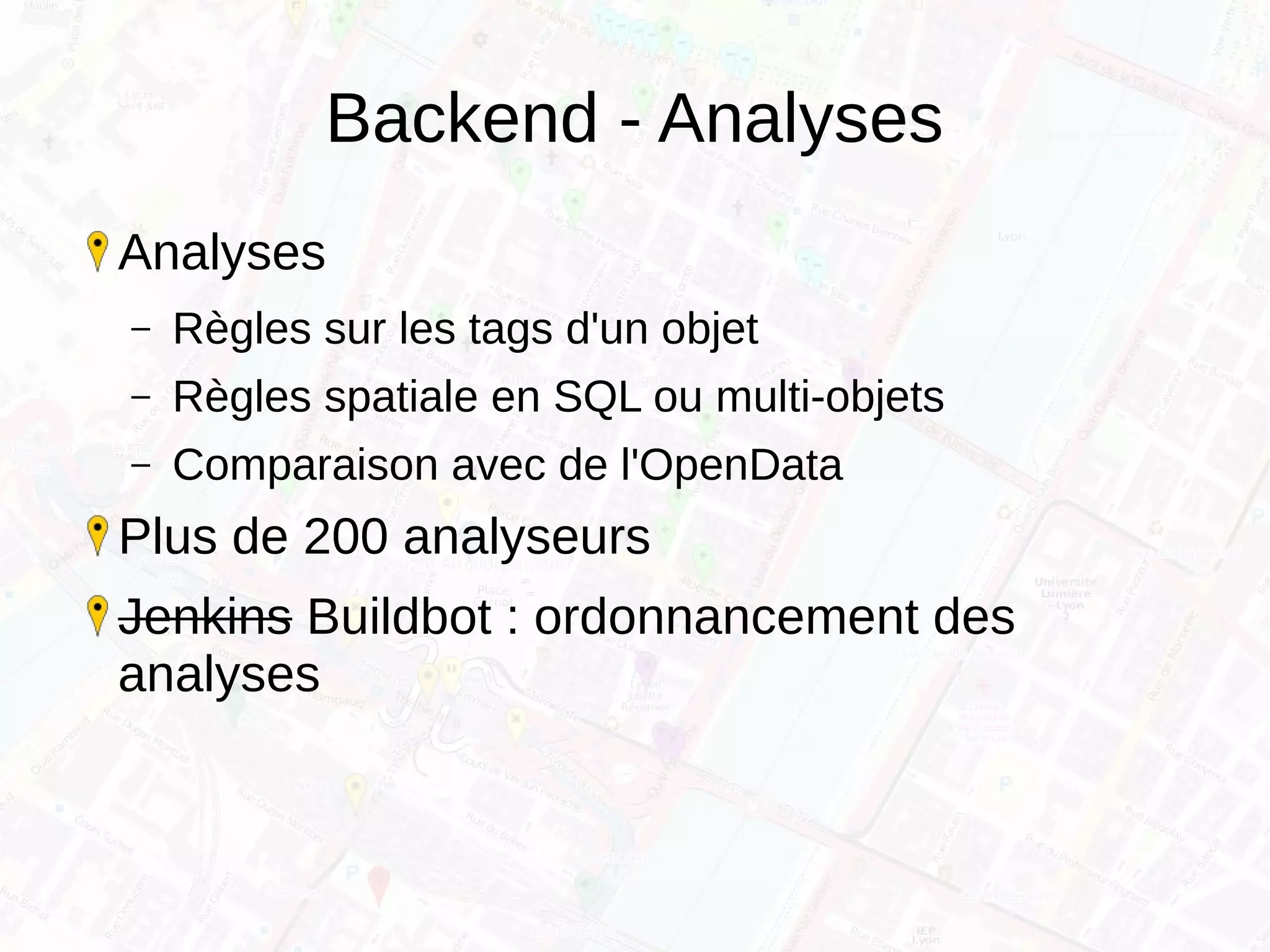 Backend - Analyses
Analyses
– Règles sur les tags d'un objet
– Règles spatiale en SQL ou multi-objets
– Comparaison avec de l'OpenData
Plus de 200 analyseurs
Jenkins Buildbot : ordonnancement des
analyses
 