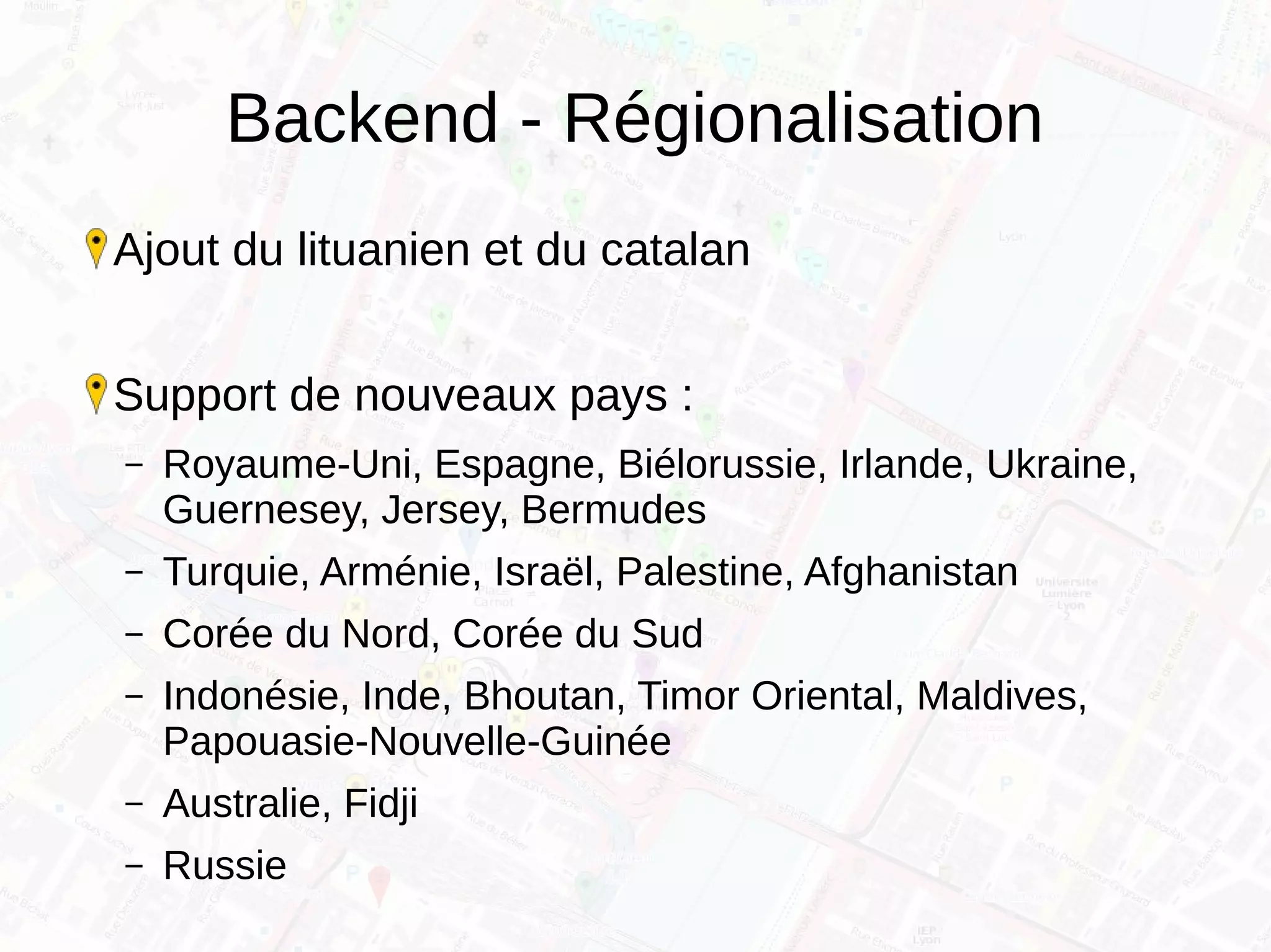 Backend - Régionalisation
Ajout du lituanien et du catalan
Support de nouveaux pays :
– Royaume-Uni, Espagne, Biélorussie, Irlande, Ukraine,
Guernesey, Jersey, Bermudes
– Turquie, Arménie, Israël, Palestine, Afghanistan
– Corée du Nord, Corée du Sud
– Indonésie, Inde, Bhoutan, Timor Oriental, Maldives,
Papouasie-Nouvelle-Guinée
– Australie, Fidji
– Russie
 