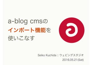 a-blog cmsの 
インポート機能を
使いこなす
Seiko Kuchida :: ウェビングスタジオ
2016.05.21(Sat)
 