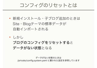 コンフィグのリセットとは
• 新規インストール・子ブログ追加のときは 
Site・Blogテーマの標準データが 
自動インポートされる
• しかし 
ブログのコンフィグをリセットすると 
データがない状態となる
データがない状態のときは
/private/conﬁg.system.yaml に書かれた設定を参照しています
 