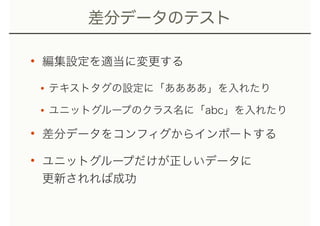 差分データのテスト
• 編集設定を適当に変更する
•テキストタグの設定に「ああああ」を入れたり
•ユニットグループのクラス名に「abc」を入れたり
• 差分データをコンフィグからインポートする
• ユニットグループだけが正しいデータに 
更新されれば成功
 