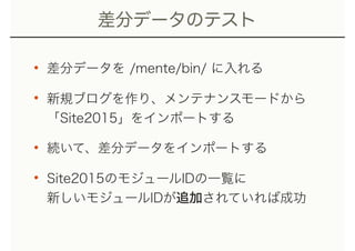差分データのテスト
• 差分データを /mente/bin/ に入れる
• 新規ブログを作り、メンテナンスモードから 
「Site2015」をインポートする
• 続いて、差分データをインポートする
• Site2015のモジュールIDの一覧に 
新しいモジュールIDが追加されていれば成功
 