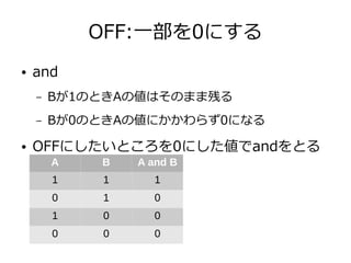 OFF:一部を0にする
● and
– Bが1のときAの値はそのまま残る
– Bが0のときAの値にかかわらず0になる
● OFFにしたいところを0にした値でandをとる
A B A and B
1 1 1
0 1 0
1 0 0
0 0 0
 