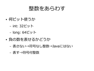 整数をあらわす
● 何ビット使うか
– int: 32ビット
– long: 64ビット
● 負の数を表せるかどうか
– 表さない→符号なし整数→Javaにはない
– 表す→符号付整数
 