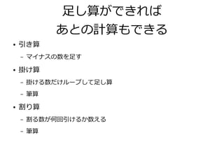 足し算ができれば
あとの計算もできる
● 引き算
– マイナスの数を足す
● 掛け算
– 掛ける数だけループして足し算
– 筆算
● 割り算
– 割る数が何回引けるか数える
– 筆算
 